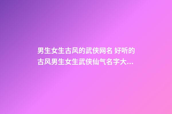 男生女生古风的武侠网名 好听的古风男生女生武侠仙气名字大全